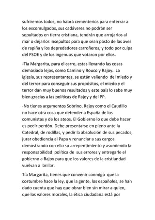 sufriremos todos, no habrá cementerios para enterrar a
los excomulgados, sus cadáveres no podrán ser
sepultados en tierra cristiana, tendrán que arrojarlos al
mar o dejarlos insepultos para que sean pasto de las aves
de rapiña y los depredadores carroñeros, y todo por culpa
del PSOE y de los ingenuos que votaron por ellos.
-Tía Margarita, para el carro, estas llevando las cosas
demasiado lejos, como Camino y Rouco y Rajoy. La
iglesia, sus representantes, se están valiendo del miedo y
del terror para conseguir sus propósitos, el miedo y el
terror dan muy buenos resultados y este país lo sabe muy
bien gracias a las políticas de Rajoy y del PP.
-No tienes argumentos Sobrino, Rajoy como el Caudillo
no hace otra cosa que defender a España de los
comunistas y de los ateos. El Gobierno lo que debe hacer
es pedir perdón. Debe presentarse en pleno ante la
Catedral, de rodillas, y pedir la absolución de sus pecados,
jurar obediencia al Papa y renunciar a sus cargos
demostrando con ello su arrepentimiento y asumiendo la
responsabilidad política de sus errores y entregarle el
gobierno a Rajoy para que los valores de la cristiandad
vuelvan a brillar.
Tía Margarita, tienes que convenir conmigo que la
costumbre hace la ley, que la gente, los españoles, se han
dado cuenta que hay que obrar bien sin mirar a quien,
que los valores morales, la ética ciudadana está por
 