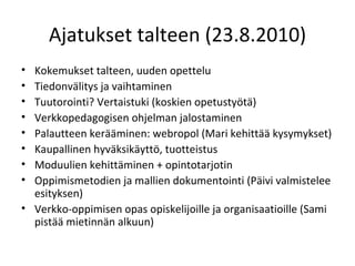 Ajatukset talteen (23.8.2010) Kokemukset talteen, uuden opettelu Tiedonvälitys ja vaihtaminen Tuutorointi? Vertaistuki (koskien opetustyötä) Verkkopedagogisen ohjelman jalostaminen Palautteen kerääminen: webropol (Mari kehittää kysymykset) Kaupallinen hyväksikäyttö, tuotteistus Moduulien kehittäminen + opintotarjotin Oppimismetodien ja mallien dokumentointi (Päivi valmistelee esityksen) Verkko-oppimisen opas opiskelijoille ja organisaatioille (Sami pistää mietinnän alkuun) 