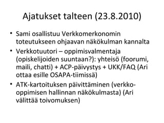 Ajatukset talteen (23.8.2010) Sami osallistuu Verkkomerkonomin toteutukseen ohjaavan näkökulman kannalta Verkkotuutori – oppimisvalmentaja (opiskelijoiden suuntaan?): yhteisö (foorumi, maili, chatti) + ACP-päivystys + UKK/FAQ (Ari ottaa esille OSAPA-tiimissä) ATK-kartoituksen päivittäminen (verkko-oppimisen hallinnan näkökulmasta) (Ari välittää toivomuksen) 