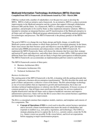 JudyH Page 1 11/1/2007
Medicaid Information Technology Architecture (MITA) Overview
Compiled from MITA Framework 2.0 documents issued by CMS - March 2006
CMS has worked with a number of stakeholders over the past two years to develop the
MITA. MITA is both an initiative and a framework. As an initiative, MITA is a plan to promote
improvements in the Medicaid enterprise and the systems that support it through collaboration
between CMS and the States. As a framework, MITA is a blueprint consisting of models,
guidelines, and principles to be used by States as they implement enterprise solutions. MITA is
intended to stimulate an integrated business and IT transformation of the Medicaid enterprise in
all States and will improve Medicaid program administration by establishing national guidelines
for technologies and processes. The MITA Framework is the primary product of the MITA
Initiative.
The goal of MITA is to change the way States design and build, change, or modify their
Medicaid systems and the manner in which States perform IT investment planning. In the future,
States must ensure that their business goals and objectives meet the MITA goals and objectives
and must plan MMIS procurements and enhancements within the MITA Framework. To
implement the MITA Framework, States will choose the elements that best meet their strategic
and tactical IT goals and objectives, and reflect their choices in their APDs. CMS recognizes that
different States have differing needs and are likely to begin their participation at different points.
The MITA Framework can accommodate an implementation path best suited to each State.
The MITA Framework consists of three parts:
• Business Architecture (BA)
• Information Architecture (IA)
• Technical Architecture (TA)
Business Architecture
The starting point of the MITA Framework is the BA, in keeping with the guiding principle that
MITA “represents a business-driven enterprise transformation.” The BA describes the needs and
goals of States and presents a collective vision of the future. The BA acknowledges technology
as one of several enablers that are important to growth and transformation, but it does not
introduce technical implementations or solutions into the BA components. It focuses on areas of
common ground (e.g., that all States must enroll providers and pay for services rendered to
eligible beneficiaries and that all States seek to improve healthcare outcomes and improve
administrative processes). States will use the BA to assess their own current business capabilities
and determine future targets for improvement.
The BA is a conceptual construct that comprises models, matrices, and templates and consists of
five components. The:
• Concept of Operations (COO) is a tool used to describe current business operations
and to envision a future transformation that meets the needs of stakeholders and
responds to enablers (e.g., new policy, legislation, and technology). The COO is a
strategic-planning device to capture the As-Is (i.e., current) context, create the To-Be
(i.e., future) vision (see possible To-Be vision below), and level-set expectations
before engaging in major transformation projects.
 