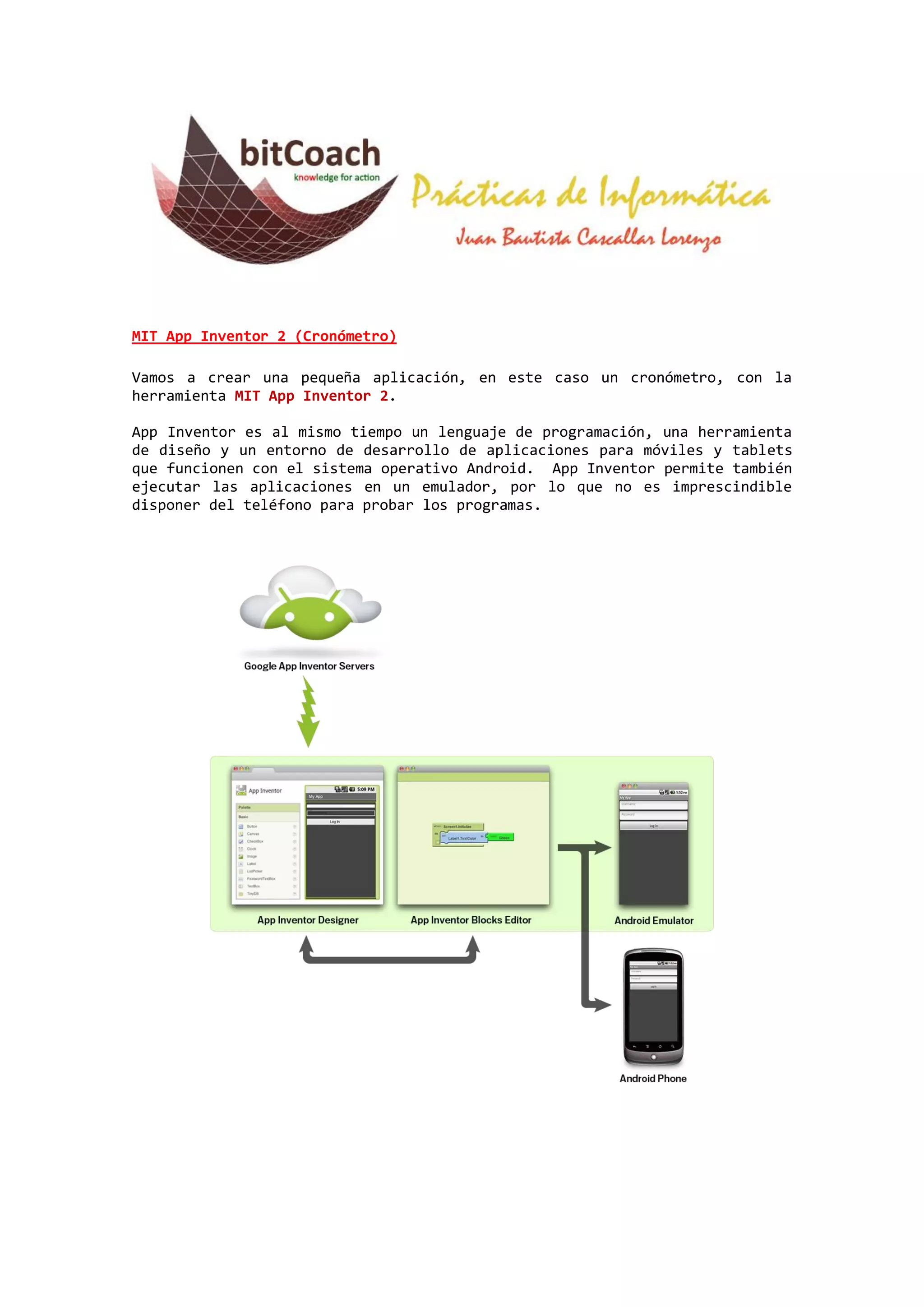 MIT App Inventor 2 (Cronómetro)
Vamos a crear una pequeña aplicación, en este caso un cronómetro, con la
herramienta MIT App Inventor 2.
App Inventor es al mismo tiempo un lenguaje de programación, una herramienta
de diseño y un entorno de desarrollo de aplicaciones para móviles y tablets
que funcionen con el sistema operativo Android. App Inventor permite también
ejecutar las aplicaciones en un emulador, por lo que no es imprescindible
disponer del teléfono para probar los programas.

 