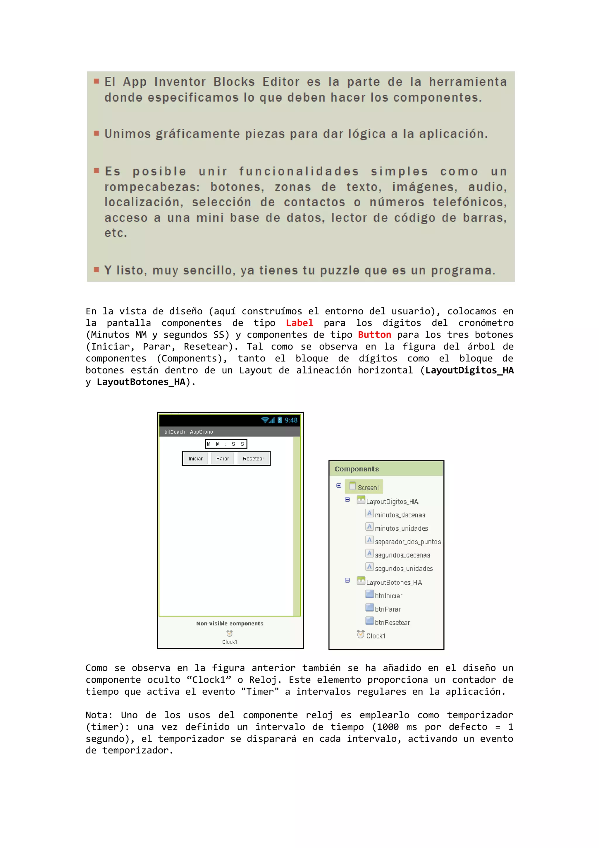 En la vista de diseño (aquí construímos el entorno del usuario), colocamos en
la pantalla componentes de tipo Label para los dígitos del cronómetro
(Minutos MM y segundos SS) y componentes de tipo Button para los tres botones
(Iniciar, Parar, Resetear). Tal como se observa en la figura del árbol de
componentes (Components), tanto el bloque de dígitos como el bloque de
botones están dentro de un Layout de alineación horizontal (LayoutDigitos_HA
y LayoutBotones_HA).

Como se observa en la figura anterior también se ha añadido en el diseño un
componente oculto “Clock1” o Reloj. Este elemento proporciona un contador de
tiempo que activa el evento "Timer" a intervalos regulares en la aplicación.
Nota: Uno de los usos del componente reloj es emplearlo como temporizador
(timer): una vez definido un intervalo de tiempo (1000 ms por defecto = 1
segundo), el temporizador se disparará en cada intervalo, activando un evento
de temporizador.

 