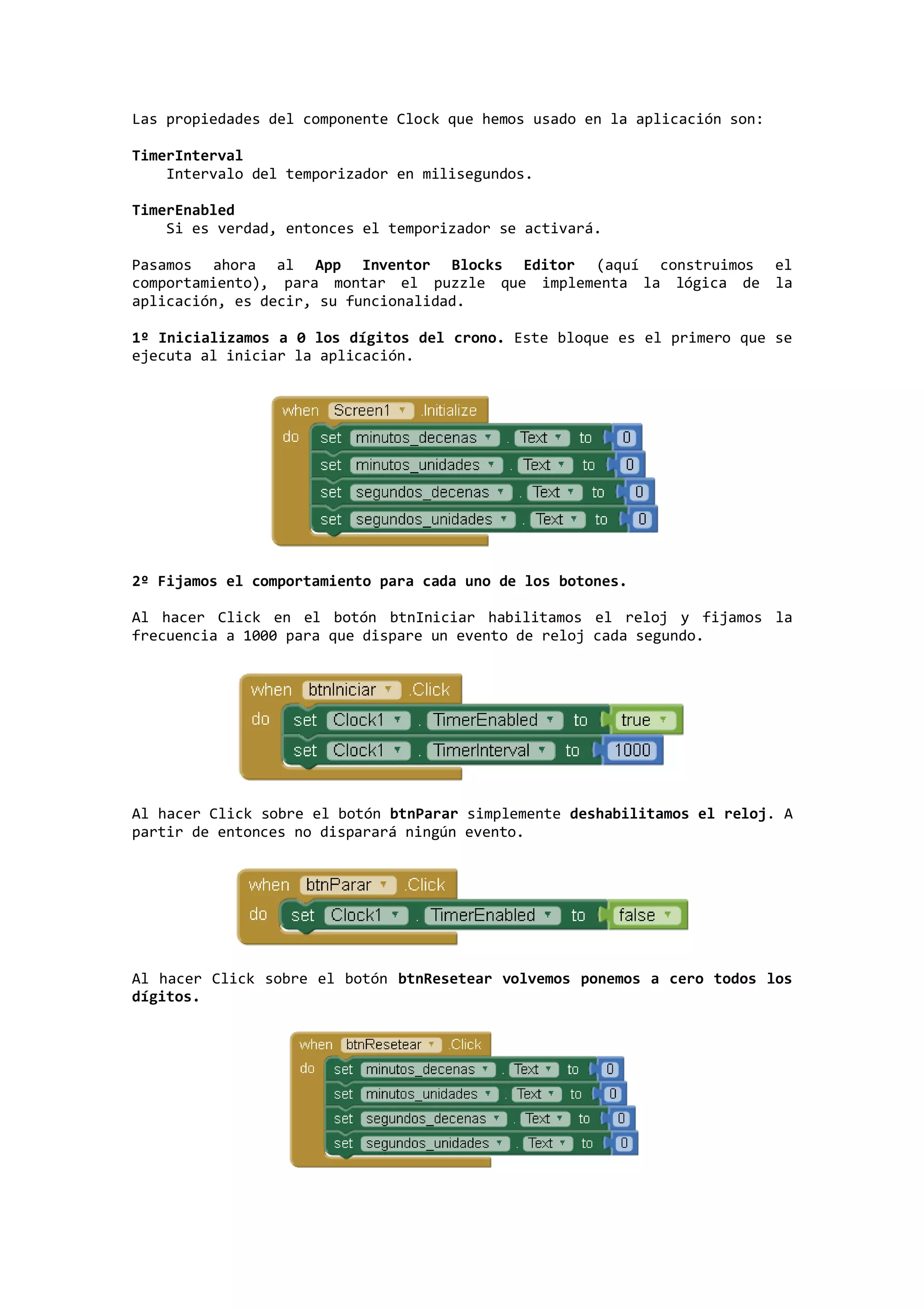 Las propiedades del componente Clock que hemos usado en la aplicación son:
TimerInterval
Intervalo del temporizador en milisegundos.
TimerEnabled
Si es verdad, entonces el temporizador se activará.
Pasamos ahora al App Inventor Blocks Editor (aquí construimos el
comportamiento), para montar el puzzle que implementa la lógica de la
aplicación, es decir, su funcionalidad.
1º Inicializamos a 0 los dígitos del crono. Este bloque es el primero que se
ejecuta al iniciar la aplicación.

2º Fijamos el comportamiento para cada uno de los botones.
Al hacer Click en el botón btnIniciar habilitamos el reloj y fijamos la
frecuencia a 1000 para que dispare un evento de reloj cada segundo.

Al hacer Click sobre el botón btnParar simplemente deshabilitamos el reloj. A
partir de entonces no disparará ningún evento.

Al hacer Click sobre el botón btnResetear volvemos ponemos a cero todos los
dígitos.

 