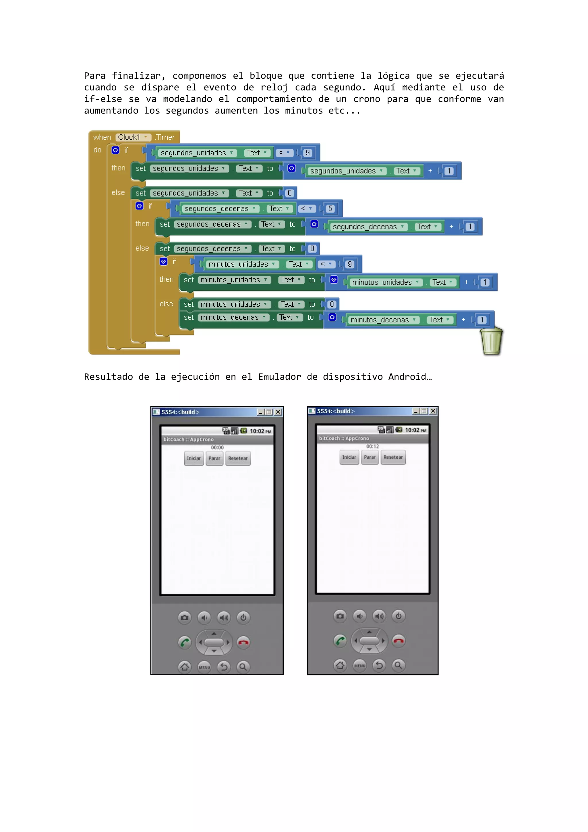 Para finalizar, componemos el bloque que contiene la lógica que se ejecutará
cuando se dispare el evento de reloj cada segundo. Aquí mediante el uso de
if-else se va modelando el comportamiento de un crono para que conforme van
aumentando los segundos aumenten los minutos etc...

Resultado de la ejecución en el Emulador de dispositivo Android…

 