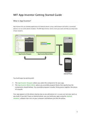 MIT App Inventor Getting Started Guide
What is App Inventor?

App Inventor lets you develop applications for Android phones using a web browser and either a connected
phone or an on-screen phone emulator. The MIT App Inventor servers store your work and help you keep track
of your projects.

You build apps by working with:
The App Inventor Designer, where you select the components for your app.

•
•

The App Inventor Blocks Editor, where you assemble program blocks that specify how the
components should behave. You assemble programs visually, fitting pieces together like pieces
of a puzzle.
Your app appears on the phone step-by-step as you add pieces to it, so you can test your work as
you build. If you don't have an Android phone, you can build your apps using the Android
emulator, software that runs on your computer and behaves just like the phone.

	
  

1	
  

 