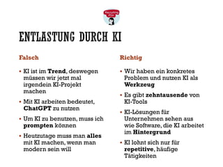 ENTLASTUNG DURCH KI
Falsch
▪ KI ist im Trend, deswegen
müssen wir jetzt mal
irgendein KI-Projekt
machen
▪ Mit KI arbeiten bedeutet,
ChatGPT zu nutzen
▪ Um KI zu benutzen, muss ich
prompten können
▪ Heutzutage muss man alles
mit KI machen, wenn man
modern sein will
Richtig
▪ Wir haben ein konkretes
Problem und nutzen KI als
Werkzeug
▪ Es gibt zehntausende von
KI-Tools
▪ KI-Lösungen für
Unternehmen sehen aus
wie Software, die KI arbeitet
im Hintergrund
▪ KI lohnt sich nur für
repetitive, häufige
Tätigkeiten
 
