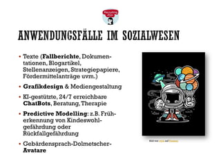 ANWENDUNGSFÄLLE IM SOZIALWESEN
▪ Texte (Fallberichte, Dokumen-
tationen, Blogartikel,
Stellenanzeigen, Strategiepapiere,
Fördermittelanträge uvm.)
▪ Grafikdesign & Mediengestaltung
▪ KI-gestützte, 24/7 erreichbare
ChatBots, Beratung,Therapie
▪ Predictive Modelling: z.B. Früh-
erkennung von Kindeswohl-
gefährdung oder
Rückfallgefährdung
▪ Gebärdensprach-Dolmetscher-
Avatare
Bild von wyta auf Pixabay
 