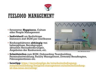 FEELGOOD MANAGEMENT
▪ Synonyme: Happiness, Culture
oder People Management
▪ Individuell um Bedürfnisse
kümmern statt BGM per Gießkanne
▪ Bindungsfaktoren abhängig von
Lebensphase, Berufsgruppe,
aktuellen Herausforderungen,
Angeboten der Konkurrenz, etc.
▪ Schnittstellen zum BGM, Onboarding,Teambuilding,
Personalentwicklung, Facility Management, Diversity Beauftragten,
Führungsleitlinien etc.
▪ Lesetipp: https://recruiting2go.de/mitarbeiterbefragung-
mitarbeiterbindung/feelgood-management-mitarbeiterbindung-
ist-das-neue-recruiting/
Bild: DRK Kliniken Berlin
 