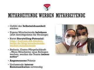 MITARBEITENDE WERBEN MITARBEITENDE
▪ Gefühl der Selbstwirksamkeit
stärken
▪ Eigene Mitarbeitende belohnen
(statt Antrittsprämie für Neulinge)
▪ Bietet Storytelling-Potenzial:
https://karriere.drk-kliniken-
berlin.de/blog/mitarbeitende-
werben-mitarbeitende
▪ Stefanie, Gastro-Pflegefachkraft:
„Wenn Mitarbeiter neue Kollegen
werben, werden die Teams immer
netter“
▪ Angemessene Prämie
▪ Umfassende interne
Kommunikation notwendig
Bild: DRK Kliniken Berlin
 
