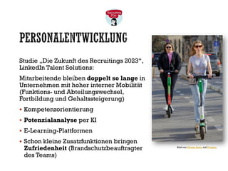 PERSONALENTWICKLUNG
Studie „Die Zukunft des Recruitings 2023“,
LinkedIn Talent Solutions:
Mitarbeitende bleiben doppelt so lange in
Unternehmen mit hoher interner Mobilität
(Funktions- und Abteilungswechsel,
Fortbildung und Gehaltssteigerung)
▪ Kompetenzorientierung
▪ Potenzialanalyse per KI
▪ E-Learning-Plattformen
▪ Schon kleine Zusatzfunktionen bringen
Zufriedenheit (Brandschutzbeauftragter
des Teams)
Bild von Mircea Iancu auf Pixabay
 