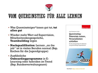 VOM QUEREINSTIEG FÜR ALLE LERNEN
▪ Was Quereinsteiger*innen gut tut, tut
allen gut
▪ Wieder mehr Wert auf Supervision,
Mitarbeitendengespräche,
Teambuilding legen
▪ Nachqualifikation: Lernen „on the
job“ ist in vielen Berufen normal (Bsp.
Kochen für die Jugendgruppe)
▪ Ausführliche
Onboardingprogramme in E-
Learning oder hybriden im Trend
(Bsp. Bundesverwaltungsamt)
Zum Buch: https://amzn.to/4mn1IsT
 