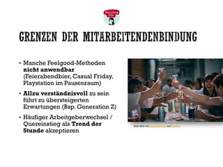GRENZEN DER MITARBEITENDENBINDUNG
▪ Manche Feelgood-Methoden
nicht anwendbar
(Feierabendbier, Casual Friday,
Playstation im Pausenraum)
▪ Allzu verständnisvoll zu sein
führt zu übersteigerten
Erwartungen (Bsp. Generation Z)
▪ Häufiger Arbeitgeberwechsel /
Quereinstieg als Trend der
Stunde akzeptieren
Bild: Bild von cierzobrewing auf Pixabay
 