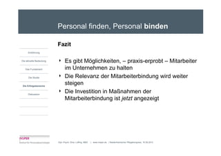 Personal finden, Personal binden

                         Fazit
     Einführung


Die aktuelle Bedeutung   4     Es gibt Möglichkeiten, – praxis-erprobt – Mitarbeiter
   Das Fundament               im Unternehmen zu halten
      Die Studie         4     Die Relevanz der Mitarbeiterbindung wird weiter
Die Erfolgsbereiche
                               steigen
     Diskussion
                         4     Die Investition in Maßnahmen der
                               Mitarbeiterbindung ist jetzt angezeigt




                         Dipl.-Psych. Dina Loffing, MBA   | www.insper.de | Niederrheinischer Pflegekongress, 16.09.2010
 