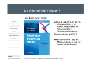Sie möchten mehr wissen?

                          Das Buch zum Thema:
     Einführung
                                                                                                  Loffing, D. & Loffing, C. (2010).
Die aktuelle Bedeutung                                                                               Mitarbeiterbindung ist
                                                                                                     lernbar. Praxiswissen für
   Das Fundament
                                                                                                     Führungskräfte in
      Die Studie                                                                                     Gesundheitsfachberufen.
Die Erfolgsbereiche
                                                                                                  Springer-Verlag, Mai 2010.

     Diskussion
                                                                                                  Mit 60 innovativen Tipps zur
                                                                                                      Mitarbeiterbindung und vier
                                                                                                      Good-Practice-Kapiteln




                         Dipl.-Psych. Dina Loffing, MBA   | www.insper.de | Niederrheinischer Pflegekongress, 16.09.2010
 
