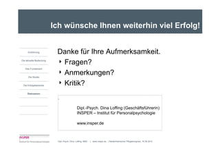 Ich wünsche Ihnen weiterhin viel Erfolg!


     Einführung           Danke für Ihre Aufmerksamkeit.
                          4 Fragen?
Die aktuelle Bedeutung


   Das Fundament

                          4 Anmerkungen?
      Die Studie


 Die Erfolgsbereiche      4 Kritik?
     Diskussion

                           .

                                             Dipl.-Psych. Dina Loffing (Geschäftsführerin)
                                             INSPER – Institut für Personalpsychologie

                                             www.insper.de



                          Dipl.-Psych. Dina Loffing, MBA   | www.insper.de | Niederrheinischer Pflegekongress, 16.09.2010
 