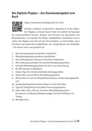 Die digitale Playbox – das Downloadangebot zum Buch | 11
Die digitale Playbox – das Downloadangebot zum
Buch
https://www.businessvillage.de/1123.html
Vertieft, erweitert, komprimiert, aktualisiert: In der digita-
len Playbox zu diesem Buch finden Sie weitere Anregungen
für unterschiedliche Formen, Anlässe und Formate von Gesprächen mit
Mitarbeitenden. Es erwarten Sie Videos, Audiodateien, Checklisten und so
weiter. Die Playbox wird sich mit der Zeit erweitern, es lohnt daher, wenn
Sie immer mal wieder dort vorbeiklicken, äh: vorbeischauen, äh: hinklicken
– Sie wissen schon, was gemeint ist!
1.	 Das Jahresgespräche konstruktiv vorbereiten.
2.	 Mitarbeitergespräche positiver durchführen.
3.	 Das Jahresgespräch ressourcenorientiert vorbereiten.
4.	 Mich selbst gut aufstellen für positive Mitarbeitergespräche.
5.	 Virtuelle Mitarbeitergespräche mit mehr Lust und Leistung.
6.	 Die VIA-Stärken im Überblick.
7.	 Sieben Tipps für stärkenorientierte Jahresgespräche.
8.	 Video: Dann und so führen Sie Stärkengespräche.
9.	 Wie bereite ich mich als Mitarbeiter(in) besser auf das Jahresgespräch
vor?
10.	 Schwierige Gespräche leichter führen in sechs Schritten.
11.	 Tipps für (möglichst) konstruktive Trennungsgespräche.
12.	 Video: Was sollen, können, brauchen Mitarbeitergespräche –
die Autoren und BusinessVillage-Verleger Christian Hoffmann im
Trialog.
13.	 Wichtige Links.
 