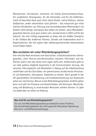 14 | Wozu heute noch Mitarbeitergespräche?
Überkommen. Formalisiert. Unehrlich. Ein hohles Kommunikationsritual.
Ein zusätzlicher Stressposten, für die Führenden und für die Geführten.
»Und ich beurteile doch auch nicht meine Kinder, meine Ehefrau, meinen
Golfpartner, weder wöchentlich noch jährlich – das entspricht gar nicht
meinem Verständnis von Führung und wertschätzendem Miteinander!« So
denken nicht wenige. Und genau das wollen wir ändern, denn Mitarbeiter-
gespräche können auch ganz anders sein. Gerade heute in 2022 und für die
Zukunft. Sie sind richtig angewendet so etwas wie ein Hidden Champion
in der Toolbox des modernen Führens. Gerade und insbesondere auch in
Organisationen, die sich agilen oder selbstorganisierenden Arbeitsweisen
verschrieben haben.
Was verstehen wir unter Mitarbeitergesprächen?
Hier wird die Rede einerseits vom klassischen, institutionalisierten Jahres-
gespräch, einer One-on-one-Konversation zwischen Führenden und Ge-
führten (wenn man das heute noch sagen darf) sein. Andererseits geht es
um viele weitere mögliche Gespräche in der Communication Journey, die
zwischen Führungskraft und Mitarbeiter in Bezug auf die Arbeitsleistung
stattfinden und das Ziel haben, ein gemeinsames strukturiertes Hinschau-
en auf Geleistetes, Gelungenes, Geplantes zu leisten. Denn gerade in der
oft geschmähten Formalisierung und Institutionalisierung von Austausch
sehen wir viel Charme. Worum es bei Mitarbeitergesprächen wirklich gehen
kann und soll? Um Prozesse und Gewohnheiten, die Vertrauen, Wertschät-
zung und Beziehung zu anvertrauten Menschen stärken können. Es geht
uns dabei aber vor allem um Haltung.
Was sind für uns Mitarbeitergespräche?
Für uns sind Mitarbeitergespräche grundsätzlich etwas Positives.
Sie sind die Retrospektiven der Führungskraft-Mitarbeiter-Beziehung.
Also Lern- und Reflexionswerkzeuge.
 