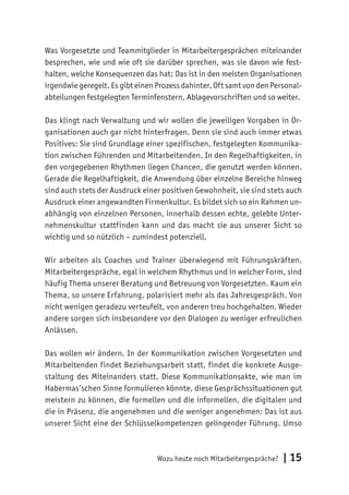 Wozu heute noch Mitarbeitergespräche? | 15
Was Vorgesetzte und Teammitglieder in Mitarbeitergesprächen miteinander
besprechen, wie und wie oft sie darüber sprechen, was sie davon wie fest-
halten, welche Konsequenzen das hat: Das ist in den meisten Organisationen
irgendwie geregelt. Es gibt einen Prozess dahinter. Oft samt von den Personal-
abteilungen festgelegten Terminfenstern, Ablagevorschriften und so weiter.
Das klingt nach Verwaltung und wir wollen die jeweiligen Vorgaben in Or-
ganisationen auch gar nicht hinterfragen. Denn sie sind auch immer etwas
Positives: Sie sind Grundlage einer spezifischen, festgelegten Kommunika-
tion zwischen Führenden und Mitarbeitenden. In den Regelhaftigkeiten, in
den vorgegebenen Rhythmen liegen Chancen, die genutzt werden können.
Gerade die Regelhaftigkeit, die Anwendung über einzelne Bereiche hinweg
sind auch stets der Ausdruck einer positiven Gewohnheit, sie sind stets auch
Ausdruck einer angewandten Firmenkultur. Es bildet sich so ein Rahmen un-
abhängig von einzelnen Personen, innerhalb dessen echte, gelebte Unter-
nehmenskultur stattfinden kann und das macht sie aus unserer Sicht so
wichtig und so nützlich – zumindest potenziell.
Wir arbeiten als Coaches und Trainer überwiegend mit Führungskräften.
Mitarbeitergespräche, egal in welchem Rhythmus und in welcher Form, sind
häufig Thema unserer Beratung und Betreuung von Vorgesetzten. Kaum ein
Thema, so unsere Erfahrung, polarisiert mehr als das Jahresgespräch. Von
nicht wenigen geradezu verteufelt, von anderen treu hochgehalten. Wieder
andere sorgen sich insbesondere vor den Dialogen zu weniger erfreulichen
Anlässen.
Das wollen wir ändern. In der Kommunikation zwischen Vorgesetzten und
Mitarbeitenden findet Beziehungsarbeit statt, findet die konkrete Ausge-
staltung des Miteinanders statt. Diese Kommunikationsakte, wie man im
Habermas’schen Sinne formulieren könnte, diese Gesprächssituationen gut
meistern zu können, die formellen und die informellen, die digitalen und
die in Präsenz, die angenehmen und die weniger angenehmen: Das ist aus
unserer Sicht eine der Schlüsselkompetenzen gelingender Führung. Umso
 