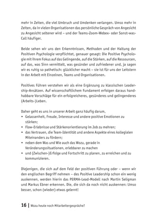 16 | Wozu heute noch Mitarbeitergespräche?
mehr in Zeiten, die viel Umbruch und Umdenken verlangen. Umso mehr in
Zeiten, da in vielen Organisationen das persönliche Gespräch von Angesicht
zu Angesicht seltener wird – und der Teams-Zoom-Webex- oder Sonst-was-
Call häufiger.
Beide sehen wir uns den Erkenntnissen, Methoden und der Haltung der
Positiven Psychologie verpflichtet, genauer gesagt: Die Positive Psycholo-
gie mit ihrem Fokus auf das Gelingende, auf die Stärken, auf die Ressourcen,
auf das, was Sinn vermittelt, was gesünder und zufriedener und, ja sagen
wir es ruhig so pathetisch: glücklicher macht – sie ist für uns der Leitstern
in der Arbeit mit Einzelnen, Teams und Organisationen.
Positives Führen verstehen wir als eine Ergänzung zu klassischen Leader-
ship-Ansätzen. Auf wissenschaftlichem Fundament erfolgen daraus hand-
habbare Vorschläge für ein erfolgreicheres, gesünderes und gelingenderes
(Arbeits-)Leben.
Daher geht es uns in unserer Arbeit ganz häufig darum,
•	 Gelassenheit, Freude, Interesse und andere positive Emotionen zu
stärken;
•	 Flow-Erlebnisse und Stärkenorientierung im Job zu mehren;
•	 das Vertrauen, die Team-Identität und andere Aspekte eines kollegialen
Miteinanders zu fördern;
•	 neben dem Was und Wie auch das Wozu, gerade in
Veränderungssituationen, erlebbarer zu machen
•	 und (Zwischen-)Erfolge und Fortschritt zu planen, zu erreichen und zu
kommunizieren.
Diejenigen, die sich auf dem Feld der positiven Führung oder – wenn wir
den englischen Begriff nehmen – des Positive Leadership schon ein wenig
auskennen, werden hierin das PERMA-Lead-Modell nach Martin Seligman
und Markus Ebner erkennen. Die, die sich da noch nicht auskennen: Umso
besser, schon (wieder) etwas gelernt!
 