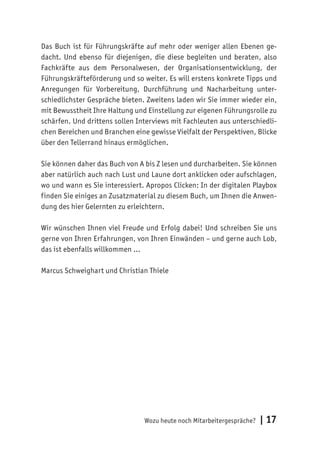 Wozu heute noch Mitarbeitergespräche? | 17
Das Buch ist für Führungskräfte auf mehr oder weniger allen Ebenen ge-
dacht. Und ebenso für diejenigen, die diese begleiten und beraten, also
Fachkräfte aus dem Personalwesen, der Organisationsentwicklung, der
Führungskräfteförderung und so weiter. Es will erstens konkrete Tipps und
Anregungen für Vorbereitung, Durchführung und Nacharbeitung unter-
schiedlichster Gespräche bieten. Zweitens laden wir Sie immer wieder ein,
mit Bewusstheit Ihre Haltung und Einstellung zur eigenen Führungsrolle zu
schärfen. Und drittens sollen Interviews mit Fachleuten aus unterschiedli-
chen Bereichen und Branchen eine gewisse Vielfalt der Perspektiven, Blicke
über den Tellerrand hinaus ermöglichen.
Sie können daher das Buch von A bis Z lesen und durcharbeiten. Sie können
aber natürlich auch nach Lust und Laune dort anklicken oder aufschlagen,
wo und wann es Sie interessiert. Apropos Clicken: In der digitalen Playbox
finden Sie einiges an Zusatzmaterial zu diesem Buch, um Ihnen die Anwen-
dung des hier Gelernten zu erleichtern.
Wir wünschen Ihnen viel Freude und Erfolg dabei! Und schreiben Sie uns
gerne von Ihren Erfahrungen, von Ihren Einwänden – und gerne auch Lob,
das ist ebenfalls willkommen …
Marcus Schweighart und Christian Thiele
 
