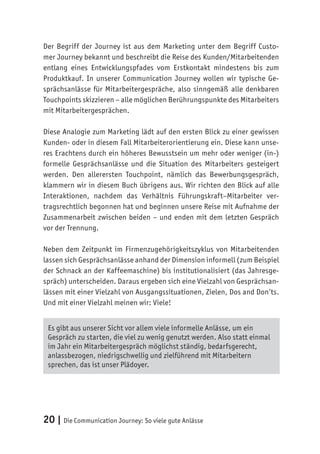 20 | Die Communication Journey: So viele gute Anlässe
Der Begriff der Journey ist aus dem Marketing unter dem Begriff Custo-
mer Journey bekannt und beschreibt die Reise des Kunden/Mitarbeitenden
entlang eines Entwicklungspfades vom Erstkontakt mindestens bis zum
Produktkauf. In unserer Communication Journey wollen wir typische Ge-
sprächsanlässe für Mitarbeitergespräche, also sinngemäß alle denkbaren
Touchpoints skizzieren – alle möglichen Berührungspunkte des Mitarbeiters
mit Mitarbeitergesprächen.
Diese Analogie zum Marketing lädt auf den ersten Blick zu einer gewissen
Kunden- oder in diesem Fall Mitarbeiterorientierung ein. Diese kann unse-
res Erachtens durch ein höheres Bewusstsein um mehr oder weniger (in-)
formelle Gesprächsanlässe und die Situation des Mitarbeiters gesteigert
werden. Den allerersten Touchpoint, nämlich das Bewerbungsgespräch,
klammern wir in diesem Buch übrigens aus. Wir richten den Blick auf alle
Interaktionen, nachdem das Verhältnis Führungskraft–Mitarbeiter ver-
tragsrechtlich begonnen hat und beginnen unsere Reise mit Aufnahme der
Zusammenarbeit zwischen beiden – und enden mit dem letzten Gespräch
vor der Trennung.
Neben dem Zeitpunkt im Firmenzugehörigkeitszyklus von Mitarbeitenden
lassen sich Gesprächsanlässe anhand der Dimension informell (zum Beispiel
der Schnack an der Kaffeemaschine) bis institutionalisiert (das Jahresge-
spräch) unterscheiden. Daraus ergeben sich eine Vielzahl von Gesprächsan-
lässen mit einer Vielzahl von Ausgangssituationen, Zielen, Dos and Don’ts.
Und mit einer Vielzahl meinen wir: Viele!
Es gibt aus unserer Sicht vor allem viele informelle Anlässe, um ein
Gespräch zu starten, die viel zu wenig genutzt werden. Also statt einmal
im Jahr ein Mitarbeitergespräch möglichst ständig, bedarfsgerecht,
anlassbezogen, niedrigschwellig und zielführend mit Mitarbeitern
sprechen, das ist unser Plädoyer.
 