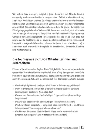 Die Communication Journey: So viele gute Anlässe | 21
Wir wollen dazu anregen, möglichst jedes Gespräch mit Mitarbeitenden
ein wenig wachstumsorientierter zu gestalten. Selbst erlebte Gespräche,
aber auch Anekdoten unseres Coachees lassen uns immer wieder interes-
siert staunen und tragen zu unserem Lernen darüber, was Führungskräfte
gelegentlich für günstig zu halten scheinen, bei. Da gibt es Beispiele von
Kündigungsgesprächen im Stehen (»Wir brauchen uns doch jetzt nicht set-
zen, dauert ja nicht lang.«); Gespräche zum Teilzeitbeschäftigungsverbot
während der Schwangerschaft (erste Reaktion: »Das ist ja jetzt blöd für
uns!«, zweite Reaktion: »Na ja, bevor Sie gleich zu Ihrer Ärztin rennen und
komplett krankgeschrieben sind, können Sie ja noch mal eben kurz …«) –
aber eben auch wunderbare Beispiele für Verständnis, Empathie, Klarheit
und Wertschätzung.
Die Journey aus Sicht von Mitarbeiterinnen und
Mitarbeitern
Erinnern Sie sich an den Beginn Ihrer Tätigkeit für Ihren aktuellen Arbeit-
geber oder Ihre aktuelle Führungskraft? Am Anfang der gemeinsamen Zeit
stehen oft Neugier und Enthusiasmus, aber auch Unsicherheit und die Suche
nach Orientierung. Schauen Sie einmal auf Ihre bisherige Laufbahn zurück:
•	 Welche Highlights und Lowlights sind Ihnen in Erinnerung geblieben?
•	 Wann in Ihrer Laufbahn fühlten Sie sich besonders gut oder schlecht
kommunikativ begleitet? Woran lag das?
•	 Was war das Besondere an denkwürdigen Erstgesprächen/Onboarding-
Gesprächen?
•	 Was war das Besondere an denkwürdigen Trennungsgesprächen?
•	 Welche weiteren Gespräche – ob formell oder eher informell –, sind Ihnen
in besonderer Erinnerung geblieben und warum?
•	 Was können Sie daraus über die Bedürfnisse an die Kommunikation
zwischen Führungskraft und Mitarbeiterinnen ableiten?
 