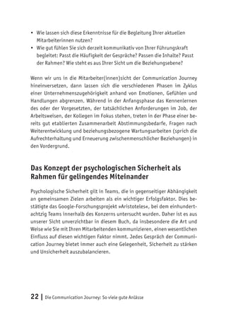 22 | Die Communication Journey: So viele gute Anlässe
•	 Wie lassen sich diese Erkenntnisse für die Begleitung Ihrer aktuellen
Mitarbeiterinnen nutzen?
•	 Wie gut fühlen Sie sich derzeit kommunikativ von Ihrer Führungskraft
begleitet: Passt die Häufigkeit der Gespräche? Passen die Inhalte? Passt
der Rahmen? Wie steht es aus Ihrer Sicht um die Beziehungsebene?
Wenn wir uns in die Mitarbeiter(innen)sicht der Communication Journey
hineinversetzen, dann lassen sich die verschiedenen Phasen im Zyklus
einer Unternehmenszugehörigkeit anhand von Emotionen, Gefühlen und
Handlungen abgrenzen. Während in der Anfangsphase das Kennenlernen
des oder der Vorgesetzten, der tatsächlichen Anforderungen im Job, der
Arbeitsweisen, der Kollegen im Fokus stehen, treten in der Phase einer be-
reits gut etablierten Zusammenarbeit Abstimmungsbedarfe, Fragen nach
Weiterentwicklung und beziehungsbezogene Wartungsarbeiten (sprich die
Aufrechterhaltung und Erneuerung zwischenmenschlicher Beziehungen) in
den Vordergrund.
Das Konzept der psychologischen Sicherheit als
Rahmen für gelingendes Miteinander
Psychologische Sicherheit gilt in Teams, die in gegenseitiger Abhängigkeit
an gemeinsamen Zielen arbeiten als ein wichtiger Erfolgsfaktor. Dies be-
stätigte das Google-Forschungsprojekt »Aristoteles«, bei dem einhundert-
achtzig Teams innerhalb des Konzerns untersucht wurden. Daher ist es aus
unserer Sicht unverzichtbar in diesem Buch, da insbesondere die Art und
Weise wie Sie mit Ihren Mitarbeitenden kommunizieren, einen wesentlichen
Einfluss auf diesen wichtigen Faktor nimmt. Jedes Gespräch der Communi-
cation Journey bietet immer auch eine Gelegenheit, Sicherheit zu stärken
und Unsicherheit auszubalancieren.
 