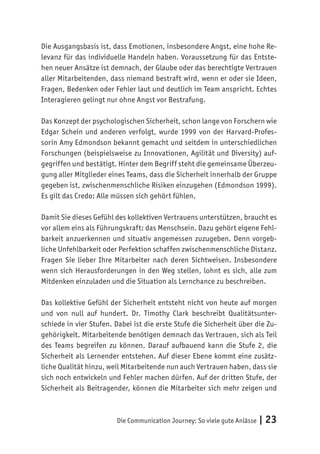 Die Communication Journey: So viele gute Anlässe | 23
Die Ausgangsbasis ist, dass Emotionen, insbesondere Angst, eine hohe Re-
levanz für das individuelle Handeln haben. Voraussetzung für das Entste-
hen neuer Ansätze ist demnach, der Glaube oder das berechtigte Vertrauen
aller Mitarbeitenden, dass niemand bestraft wird, wenn er oder sie Ideen,
Fragen, Bedenken oder Fehler laut und deutlich im Team anspricht. Echtes
Interagieren gelingt nur ohne Angst vor Bestrafung.
Das Konzept der psychologischen Sicherheit, schon lange von Forschern wie
Edgar Schein und anderen verfolgt, wurde 1999 von der Harvard-Profes-
sorin Amy Edmondson bekannt gemacht und seitdem in unterschiedlichen
Forschungen (beispielsweise zu Innovationen, Agilität und Diversity) auf-
gegriffen und bestätigt. Hinter dem Begriff steht die gemeinsame Überzeu-
gung aller Mitglieder eines Teams, dass die Sicherheit innerhalb der Gruppe
gegeben ist, zwischenmenschliche Risiken einzugehen (Edmondson 1999).
Es gilt das Credo: Alle müssen sich gehört fühlen.
Damit Sie dieses Gefühl des kollektiven Vertrauens unterstützen, braucht es
vor allem eins als Führungskraft: das Menschsein. Dazu gehört eigene Fehl-
barkeit anzuerkennen und situativ angemessen zuzugeben. Denn vorgeb-
liche Unfehlbarkeit oder Perfektion schaffen zwischenmenschliche Distanz.
Fragen Sie lieber Ihre Mitarbeiter nach deren Sichtweisen. Insbesondere
wenn sich Herausforderungen in den Weg stellen, lohnt es sich, alle zum
Mitdenken einzuladen und die Situation als Lernchance zu beschreiben.
Das kollektive Gefühl der Sicherheit entsteht nicht von heute auf morgen
und von null auf hundert. Dr. Timothy Clark beschreibt Qualitätsunter-
schiede in vier Stufen. Dabei ist die erste Stufe die Sicherheit über die Zu-
gehörigkeit. Mitarbeitende benötigen demnach das Vertrauen, sich als Teil
des Teams begreifen zu können. Darauf aufbauend kann die Stufe 2, die
Sicherheit als Lernender entstehen. Auf dieser Ebene kommt eine zusätz-
liche Qualität hinzu, weil Mitarbeitende nun auch Vertrauen haben, dass sie
sich noch entwickeln und Fehler machen dürfen. Auf der dritten Stufe, der
Sicherheit als Beitragender, können die Mitarbeiter sich mehr zeigen und
 