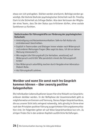 24 | Die Communication Journey: So viele gute Anlässe
etwas von sich preisgeben. Stärken werden anerkannt, Beiträge werden ge-
würdigt. Die höchste Stufe der psychologischen Sicherheit nach Dr. Timothy
Clark ist die Sicherheit als Infrage-Steller. Also dem Vertrauen der Mitglie-
der eines Teams, dass Sie den Status quo kritisieren dürfen, ohne soziale
Sanktionen zu fürchten.
Stellschrauben für Führungskräfte zur Förderung der psychologischen
Sicherheit:
•	Ankündigung und Nutzenkommunikation: Safe-to-fail-Kultur als
erstrebenswert beschreiben.
•	Explizit in Teamrunden und Dialogen immer wieder nach Widerspruch
und anderen Meinungen fragen (Was sagst du dazu, ich bin an deiner
Meinung interessiert?).
•	Wie reagiert die Führungskraft (im Verhalten, emotional) auf
Widerspruch und Kritik? Wie persönlich nimmt die Führungskraft
Kritik?
•	Den Widerspruch salonfähig machen durch Vergabe einer Advocatus-
Diaboli-Rolle.
•	Als Führungskraft zuhören.
Worüber und wann Sie sonst noch ins Gespräch
kommen können – über zwanzig positive
Gelegenheiten
Die individuellen Lebenssituationen lassen hier eine Vielzahl von Gesprächs-
anlässen denkbar werden. In der Reifephase der Zusammenarbeit geht es
möglicherweise um Grenzen und Trennung. Daraus folgen Gesprächsanlässe,
die aus unserer Sicht teils zwingend notwendig, teils günstig im Sinne einer
nach den Prinzipien positiver Führung ausgerichteten Führungskommunika-
tion sind. Im Folgenden gehen wir auf diese Gesprächsanlässe kurz ein. Zu
einigen finden Sie in den anderen Kapiteln ausführliche Vertiefungen.
 
