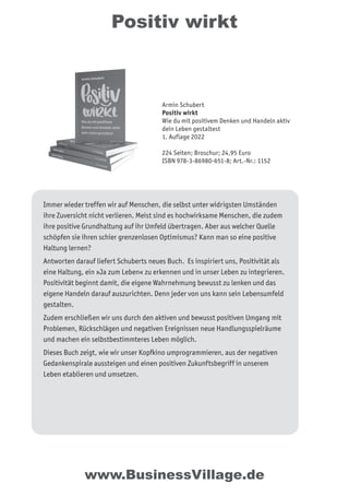 Positiv wirkt
Immer wieder treffen wir auf Menschen, die selbst unter widrigsten Umständen
ihre Zuversicht nicht verlieren. Meist sind es hochwirksame Menschen, die zudem
ihre positive Grundhaltung auf ihr Umfeld übertragen. Aber aus welcher Quelle
schöpfen sie ihren schier grenzenlosen Optimismus? Kann man so eine positive
Haltung lernen?
Antworten darauf liefert Schuberts neues Buch. Es inspiriert uns, Positivität als
eine Haltung, ein »Ja zum Leben« zu erkennen und in unser Leben zu integrieren.
Positivität beginnt damit, die eigene Wahrnehmung bewusst zu lenken und das
eigene Handeln darauf auszurichten. Denn jeder von uns kann sein Lebensumfeld
gestalten.
Zudem erschließen wir uns durch den aktiven und bewusst positiven Umgang mit
Problemen, Rückschlägen und negativen Ereignissen neue Handlungsspielräume
und machen ein selbstbestimmteres Leben möglich.
Dieses Buch zeigt, wie wir unser Kopfkino umprogrammieren, aus der negativen
Gedankenspirale aussteigen und einen positiven Zukunftsbegriff in unserem
Leben etablieren und umsetzen.
www.BusinessVillage.de
Armin Schubert
Positiv wirkt
Wie du mit positivem Denken und Handeln aktiv
dein Leben gestaltest
1. Auflage 2022
224 Seiten; Broschur; 24,95 Euro
ISBN 978-3-86980-651-8; Art.-Nr.: 1152
 