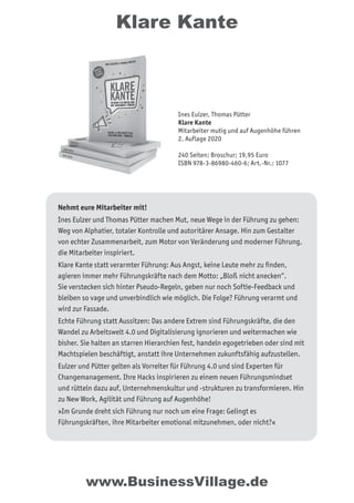 Klare Kante
Nehmt eure Mitarbeiter mit!
Ines Eulzer und Thomas Pütter machen Mut, neue Wege in der Führung zu gehen:
Weg von Alphatier, totaler Kontrolle und autoritärer Ansage. Hin zum Gestalter
von echter Zusammenarbeit, zum Motor von Veränderung und moderner Führung,
die Mitarbeiter inspiriert.
Klare Kante statt verarmter Führung: Aus Angst, keine Leute mehr zu ﬁnden,
agieren immer mehr Führungskräfte nach dem Motto: „Bloß nicht anecken“.
Sie verstecken sich hinter Pseudo-Regeln, geben nur noch Softie-Feedback und
bleiben so vage und unverbindlich wie möglich. Die Folge? Führung verarmt und
wird zur Fassade.
Echte Führung statt Aussitzen: Das andere Extrem sind Führungskräfte, die den
Wandel zu Arbeitswelt 4.0 und Digitalisierung ignorieren und weitermachen wie
bisher. Sie halten an starren Hierarchien fest, handeln egogetrieben oder sind mit
Machtspielen beschäftigt, anstatt ihre Unternehmen zukunftsfähig aufzustellen.
Eulzer und Pütter gelten als Vorreiter für Führung 4.0 und sind Experten für
Changemanagement. Ihre Hacks inspirieren zu einem neuen Führungsmindset
und rütteln dazu auf, Unternehmenskultur und -strukturen zu transformieren. Hin
zu New Work, Agilität und Führung auf Augenhöhe!
»Im Grunde dreht sich Führung nur noch um eine Frage: Gelingt es
Führungskräften, ihre Mitarbeiter emotional mitzunehmen, oder nicht?«
www.BusinessVillage.de
Ines Eulzer, Thomas Pütter
Klare Kante
Mitarbeiter mutig und auf Augenhöhe führen
2. Auflage 2020
240 Seiten; Broschur; 19,95 Euro
ISBN 978-3-86980-460-6; Art.-Nr.: 1077
 