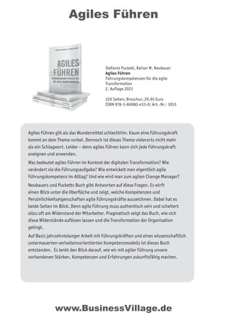Agiles Führen
Agiles Führen gilt als das Wundermittel schlechthin. Kaum eine Führungskraft
kommt an dem Thema vorbei. Dennoch ist dieses Thema vielerorts nicht mehr
als ein Schlagwort. Leider – denn agiles Führen kann sich jede Führungskraft
aneignen und anwenden.
Was bedeutet agiles Führen im Kontext der digitalen Transformation? Wie
verändert sie die Führungsaufgabe? Wie entwickelt man eigentlich agile
Führungskompetenz im Alltag? Und wie wird man zum agilen Change Manager?
Neubauers und Pucketts Buch gibt Antworten auf diese Fragen. Es wirft
einen Blick unter die Oberﬂäche und zeigt, welche Kompetenzen und
Persönlichkeitseigenschaften agile Führungskräfte auszeichnen. Dabei hat es
beide Seiten im Blick. Denn agile Führung muss authentisch sein und scheitert
allzu oft am Widerstand der Mitarbeiter. Pragmatisch zeigt das Buch, wie sich
diese Widerstände auﬂösen lassen und die Transformation der Organisation
gelingt.
Auf Basis jahrzehntelanger Arbeit mit Führungskräften und eines wissenschaftlich
untermauerten verhaltensorientierten Kompetenzmodells ist dieses Buch
entstanden. Es lenkt den Blick darauf, wie wir mit agiler Führung unsere
vorhandenen Stärken, Kompetenzen und Erfahrungen zukunftsfähig machen.
www.BusinessVillage.de
Stefanie Puckett, Rainer M. Neubauer
Agiles Führen
Führungskompetenzen für die agile
Transformation
2. Auflage 2021
320 Seiten; Broschur; 29,95 Euro
ISBN 978-3-86980-433-0; Art.-Nr.: 1053
 