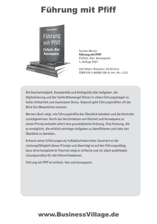 Führung mit Pﬁff
Die Geschwindigkeit, Komplexität und Ambiguität aller Aufgaben, die
Digitalisierung und der Fachkräftemangel führen in vielen Führungsetagen zu
hoher Unklarheit und maximalem Stress. Dadurch geht Führungskräften oft der
Blick fürs Wesentliche verloren.
Werners Buch zeigt, wie Führungskräfte den Überblick behalten und die Kontrolle
zurückgewinnen: Durch das Verschmelzen von Klarheit und Konsequenz zu
einem Prinzip entsteht sofort eine grundsätzliche Ordnung. Eine Ordnung, die
es ermöglicht, die wirklich wichtigen Aufgaben zu identiﬁzieren und stets den
Überblick zu behalten.
Anhand seiner Erfahrungen als Fußballschiedsrichter illustriert er die
Leistungsfähigkeit dieses Prinzips und überträgt es auf den Führungsalltag.
Ganz ohne komplizierte Theorien zeigt er einfache und vor allem praktikable
Lösungsansätze für alle Hierarchieebenen.
Führung mit Pﬁff ist einfach, klar und konsequent.
www.BusinessVillage.de
Torsten Werner
Führung mit Pfiff
Einfach. Klar. Konsequent.
1. Auflage 2021
240 Seiten; Broschur; 26,95 Euro
ISBN 978-3-86980-585-6; Art.-Nr.: 1121
 