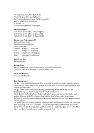 Marcus Schweighart, Christian Thiele
Mitarbeitergespräche positiv führen
Konstruktiver kommunizieren als Führungskraft –
auch in schwierigen Situationen
1. Auflage 2022
© BusinessVillage GmbH, Göttingen
Bestellnummern
ISBN 978-3-86980-588-7 (Druckausgabe)
ISBN 978-3-86980-589-4 (E-Book, PDF)
ISBN 978-3-86980-650-1 (E-Book, EPUB)
Bezugs- und Verlagsanschrift
BusinessVillage GmbH
Reinhäuser Landstraße 22
37083 Göttingen
Telefon:	 +49 (0)5 51 20 99-1 00
Fax:	 +49 (0)5 51 20 99-1 05
E-Mail:	info@businessvillage.de
Web:	www.businessvillage.de
Layout und Satz
Sabine Kempke
Autorenfotos
Marcus Schweighart: Romanus Fuhrmann, romanusfuhrmann.com
Christian Thiele: Marc Wittkowski, marcwittkowski.com
Druck und Bindung
www.booksfactory.de
Copyrightvermerk
Das Werk einschließlich aller seiner Teile ist urheberrechtlich geschützt. Jede Verwertung
außerhalb der engen Grenzen des Urheberrechtsgesetzes ist ohne Zustimmung des Verlages
unzulässig und strafbar.
Das gilt insbesondere für Vervielfältigung, Übersetzung, Mikroverfilmung und die
Einspeicherung und Verarbeitung in elektronischen Systemen.
Alle in diesem Buch enthaltenen Angaben, Ergebnisse usw. wurden von dem Autor nach
bestem Wissen erstellt. Sie erfolgen ohne jegliche Verpflichtung oder Garantie des
Verlages. Er übernimmt deshalb keinerlei Verantwortung und Haftung für etwa vorhandene
Unrichtigkeiten.
Die Wiedergabe von Gebrauchsnamen, Handelsnamen, Warenbezeichnungen usw. in diesem
Werk berechtigt auch ohne besondere Kennzeichnung nicht zu der Annahme, dass solche
Namen im Sinne der Warenzeichen- und Markenschutz-Gesetzgebung als frei zu betrachten
wären und daher von jedermann benutzt werden dürfen.
 