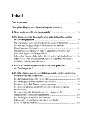 Inhalt
Über die Autoren .......................................................................... 9
Die digitale Playbox – das Downloadangebot zum Buch ..................... 11
1.	Wozu heute noch Mitarbeitergespräche?..................................... 13
2.	Die Communication Journey: So viele gute Anlässe für positive
Mitarbeitergespräche .............................................................. 19
Die Journey aus Sicht von Mitarbeiterinnen und Mitarbeitern ............ 21
Das Konzept der psychologischen Sicherheit als Rahmen
für gelingendes Miteinander ....................................................... 22
Worüber und wann Sie sonst noch in Gespräch kommen können –
über zwanzig positive Gelegenheiten ............................................ 24
Exkurs: Die Traumstelle basteln – Was ist und bringt Job Crafting?...... 34
Interview 1: »Man braucht nicht für alles eine zentrale Anweisung
und einen aufgeblasenen Prozess« ............................................... 38
3.	Besser als immer nur senden: Wieso und wie gute Chefs
auf Empfang gehen!................................................................. 45
4.	Den Klassiker neu entdecken: Jahresgespräche positiv vorbereiten,
durchführen und nachbereiten .................................................. 57
Das Jahresgespräch positiv vorbereiten......................................... 60
Das Jahresgespräch konstruktiver durchführen............................... 76
Immer ein guter Rat: Themen genau eingrenzen.............................. 78
Der prototypischer Ablauf: Ihr Denkrahmen für die gelingende
Durchführung .......................................................................... 79
Das psychologische Wohlbefinden. Ein Leitgedanke für
ressourcenorientierte Jahresgespräche ........................................ 82
Das Jahresgespräch positiv nachbereiten....................................... 88
Interview 2: »Es gibt keinen Standard, kein Raster.
Sorge für Kommunikation!«........................................................ 92
 