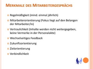 Merkmale des MitarbeitergesprächsRegelmäßigkeit (mind. einmal jährlich)Mitarbeiterorientierung (Fokus liegt auf den Belangen der Mitarbeiter/in)Vertraulichkeit (Inhalte werden nicht weitergegeben, keine Vermerke in der Personalakte)Wechselseitiges FeedbackZukunftsorientierungZielorientierungVerbindlichkeit 