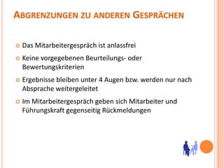 Abgrenzungen zu anderen GesprächenDas Mitarbeitergespräch ist anlassfreiKeine vorgegebenen Beurteilungs- oder BewertungskriterienErgebnisse bleiben unter 4 Augen bzw. werden nur nach Absprache weitergeleitetIm Mitarbeitergespräch geben sich Mitarbeiter und Führungskraft gegenseitig Rückmeldungen