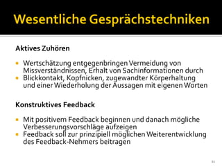 Aktives Zuhören
 Wertschätzung entgegenbringenVermeidung von
Missverständnissen, Erhalt von Sachinformationen durch
 Blickkontakt, Kopfnicken, zugewandter Körperhaltung
und einerWiederholung der Aussagen mit eigenenWorten
Konstruktives Feedback
 Mit positivem Feedback beginnen und danach mögliche
Verbesserungsvorschläge aufzeigen
 Feedback soll zur prinzipiell möglichen Weiterentwicklung
des Feedback-Nehmers beitragen
11
 