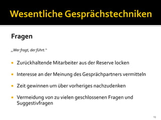 Fragen
,,Wer fragt, der führt.‘‘
 Zurückhaltende Mitarbeiter aus der Reserve locken
 Interesse an der Meinung des Gesprächpartners vermitteln
 Zeit gewinnen um über vorheriges nachzudenken
 Vermeidung von zu vielen geschlossenen Fragen und
Suggestivfragen
13
 