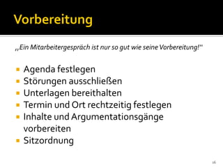  Agenda festlegen
 Störungen ausschließen
 Unterlagen bereithalten
 Termin und Ort rechtzeitig festlegen
 Inhalte und Argumentationsgänge
vorbereiten
 Sitzordnung
16
,,Ein Mitarbeitergespräch ist nur so gut wie seineVorbereitung!‘‘
 