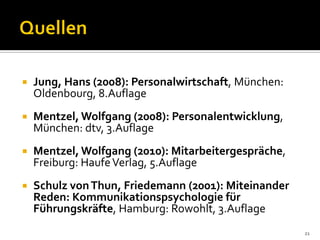  Jung, Hans (2008): Personalwirtschaft, München:
Oldenbourg, 8.Auflage
 Mentzel, Wolfgang (2008): Personalentwicklung,
München: dtv, 3.Auflage
 Mentzel, Wolfgang (2010): Mitarbeitergespräche,
Freiburg: HaufeVerlag, 5.Auflage
 Schulz vonThun, Friedemann (2001): Miteinander
Reden: Kommunikationspsychologie für
Führungskräfte, Hamburg: Rowohlt, 3.Auflage
21
 