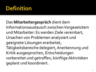 3
Das Mitarbeitergespräch dient dem
Informationsaustausch zwischenVorgesetztem
und Mitarbeiter: Es werden Ziele vereinbart,
Ursachen von Problemen analysiert und
geeignete Lösungen erarbeitet,
Tätigkeitsbereiche delegiert,Anerkennung und
Kritik ausgesprochen, Entscheidungen
vorbereitet und getroffen, künftige Aktivitäten
geplant und koordiniert.
 