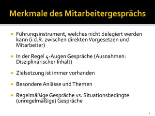  Führungsinstrument, welches nicht delegiert werden
kann (i.d.R. zwischen direktenVorgesetzen und
Mitarbeiter)
 In der Regel 4-Augen Gespräche (Ausnahmen:
Disziplinarischer Inhalt)
 Zielsetzung ist immer vorhanden
 BesondereAnlässe undThemen
 Regelmäßige Gespräche vs. Situationsbedingte
(unregelmäßige) Gespräche
4
 