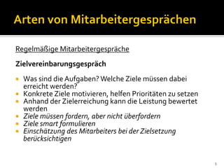 Regelmäßige Mitarbeitergespräche
Zielvereinbarungsgespräch
 Was sind die Aufgaben? Welche Ziele müssen dabei
erreicht werden?
 Konkrete Ziele motivieren, helfen Prioritäten zu setzen
 Anhand der Zielerreichung kann die Leistung bewertet
werden
 Ziele müssen fordern, aber nicht überfordern
 Ziele smart formulieren
 Einschätzung des Mitarbeiters bei der Zielsetzung
berücksichtigen
5
 