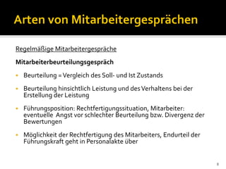 Regelmäßige Mitarbeitergespräche
Mitarbeiterbeurteilungsgespräch
 Beurteilung =Vergleich des Soll- und Ist Zustands
 Beurteilung hinsichtlich Leistung und desVerhaltens bei der
Erstellung der Leistung
 Führungsposition: Rechtfertigungssituation, Mitarbeiter:
eventuelle Angst vor schlechter Beurteilung bzw. Divergenz der
Bewertungen
 Möglichkeit der Rechtfertigung des Mitarbeiters, Endurteil der
Führungskraft geht in Personalakte über
8
 