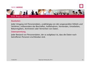 DSG Begriffe (2/2)

Bearbeiten
Jeder Umgang mit Personendaten, unabhängig von den angewandten Mitteln und
Verfahren, insbesondere das Beschaffen, Aufbewahren, Verwenden, Umarbeiten,
Bekanntgeben, Archivieren oder Vernichten von Daten.
Datensammlung
Jeder Bestand von Personendaten, der so aufgebaut ist, dass die Daten nach
betroffenen Personen erschliessbar sind.




14.06.2012                     Digicomp Hacking Day 2012                     12
 