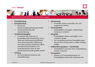 Datenschutzrechtliche Anforderungen

    Zweckbindung                                              Auswertung
    Erforderlichkeit                                                Protokolle müssen auswertbar sein und
             Prinzip der                                            ausgewertet werden.
             Datenvermeidung/Datensparsamkeit                 Vertraulichkeit
             Pseudonymisierung oder                                 Protokolldaten sind gegen unberechtigte
             Anonymisierung                                         Nutzung zu schützen.
    Verhältnismässigkeit                                      Integrität
             Je sensitiver die Daten der zu                         Protokolldaten dürfen nachträglich nicht
             protokollierenden Anwendung und je                     verändert werden
             höher die Eintrittswahrscheinlichkeit                  Nur manipulationssichere Protokollierungen
             einer abzuwendenden Gefährdung                         können ihren Schutzzweck in vollem Umfang
             sind, desto grössere Ansprüche sollten                 erfüllen.
             aus datenschutzrechtlicher und                   Aufbewahrungsdauer / Löschfristen
             systemtechnischer Sicht an eine                        Protokolldaten sind nach ihrer Zweckerfüllung
             ausreichende Kontrolle gestellt werden.                zeitnah zu löschen
    Umfang                                                    Transparenz
             Der Kontrollzweck bestimmt den                         Existenz und Verwendungszweck von
             Protokollumfang.                                       Protokolldaten dürfen kein Geheimnis sein


14.06.2012                                   Digicomp Hacking Day 2012                                          17
 