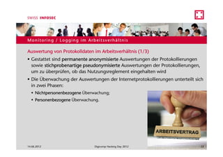 Monitoring / Logging im Arbeitsverhältnis

Auswertung von Protokolldaten im Arbeitsverhältnis (1/3)
  Gestattet sind permanente anonymisierte Auswertungen der Protokollierungen
  sowie stichprobenartige pseudonymisierte Auswertungen der Protokollierungen,
  um zu überprüfen, ob das Nutzungsreglement eingehalten wird
  Die Überwachung der Auswertungen der Internetprotokollierungen unterteilt sich
  in zwei Phasen:
     Nichtpersonenbezogene Überwachung;
     Personenbezogene Überwachung.




14.06.2012                      Digicomp Hacking Day 2012                        22
 