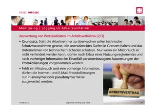 Monitoring / Logging im Arbeitsverhältnis

Auswertung von Protokolldaten im Arbeitsverhältnis (2/3)
  Grundsatz: Statt die Arbeitnehmer zu überwachen sollen technische
  Schutzmassnahmen gesetzt, die unerwünschtes Surfen in Grenzen halten und das
  Unternehmen vor technischem Schaden schützen. Nur wenn ein Missbrauch so
  nicht verhindert werden kann, dürfen nach Erlass eines Nutzungsreglementes und
  nach vorheriger Information im Einzelfall personenbezogene Auswertungen der
  Protokollierungen vorgenommen werden.
  Fehlt ein Missbrauch und eine vorherige Information,
  dürfen die Internet- und E-Mail-Protokollierungen
  nur in anonymer oder pseudonymer Weise
  ausgewertet werden.




14.06.2012                     Digicomp Hacking Day 2012                      23
 