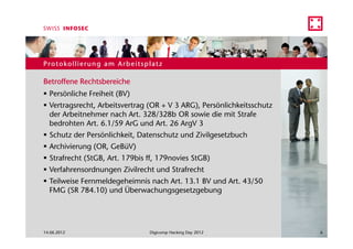 Protokollierung am Arbeitsplatz

Betroffene Rechtsbereiche
  Persönliche Freiheit (BV)
  Vertragsrecht, Arbeitsvertrag (OR + V 3 ARG), Persönlichkeitsschutz
  der Arbeitnehmer nach Art. 328/328b OR sowie die mit Strafe
  bedrohten Art. 6.1/59 ArG und Art. 26 ArgV 3
  Schutz der Persönlichkeit, Datenschutz und Zivilgesetzbuch
  Archivierung (OR, GeBüV)
  Strafrecht (StGB, Art. 179bis ff, 179novies StGB)
  Verfahrensordnungen Zivilrecht und Strafrecht
  Teilweise Fernmeldegeheimnis nach Art. 13.1 BV und Art. 43/50
  FMG (SR 784.10) und Überwachungsgesetzgebung




14.06.2012                      Digicomp Hacking Day 2012               6
 